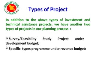 Types of Project
In addition to the above types of investment and
technical assistance projects, we have another two
types of projects in our planning process :
Survey/Feasibility Study Project under
development budget;
Specific types programme under revenue budget:
 