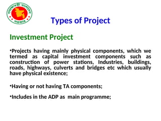 Types of Project
Investment Project
•Projects having mainly physical components, which we
termed as capital investment components such as
construction of power stations, Industries, buildings,
roads, highways, culverts and bridges etc which usually
have physical existence;
•Having or not having TA components;
•Includes in the ADP as main programme;
 