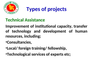 Types of projects
Technical Assistance
Improvement of institutional capacity, transfer
of technology and development of human
resources, including;
•Consultancies,
•Local/ foreign training/ fellowship,
•Technological services of experts etc;
 