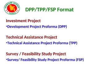 DPP/TPP/FSP Format
Investment Project
•Development Project Proforma (DPP)
Technical Assistance Project
•Technical Assistance Project Proforma (TPP)
Survey / Feasibility Study Project
•Survey/ Feasibility Study Project Proforma (FSP)
 