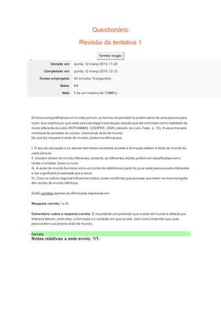 Questionário
Revisão da tentativa 1
Terminar revisão
Iniciado em quinta,12 março 2015,11:28
Completado em quinta,12 março 2015,12:12
Tempo empregado 44 minutos 16 segundos
Notas 6/6
Nota 1 de um máximo de 1(100%)
Question1
Notas: 1
Embora compartilhemos um mundo comum,as formas de percebê-lo podem variar de uma pessoa para
outra. Isso explica por que cada pessoa reage à percepção daquilo que ela considera como realidade de
modo diferente de outra (ROTHMANN; COOPER, 2009,extraído do Livro-Texto, p. 16). A essa maneira
individual de perceber as coisas,chamamos visão de mundo.
No que diz respeito à visão de mundo,podemos afirmar que:
I. O tipo de educação e os valores familiares recebidos durante a formação afetam a visão de mundo da
cada pessoa.
II. Existem visões de mundo diferentes,portanto,as diferentes visões podem ser classificadas como
certas e erradas,boas ou ruins.
III. A visão de mundo funciona como um ponto de referência a partir do qual cada pessoa pode interpretar
e dar significado à realidade que a cerca.
IV. Como a cultura regional influencia a todos,pode-se afirmar que pessoas que vivem na mesma região
têm visões de mundo idênticas.
Estão corretas apenas as afirmações expressas em:
Resposta correta: I e III.
Comentário sobre a resposta correta: É importante compreender que a visão de mundo é afetada por
diversos fatores,entre eles,a formação e o contexto em que se vive, bem como entender que cada
pessoa tem sua própria visão de mundo.
Correto
Notas relativas a este envio: 1/1.
Question2
Notas:
 