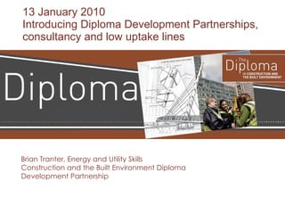 13 January 2010 Introducing Diploma Development Partnerships, consultancy and low uptake lines Brian Tranter, Energy and Utility Skills Construction and the Built Environment Diploma Development Partnership 