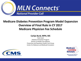 Officlal lnfomalfon H'.ealUJ Care
PrcluslonalsCanTrusl
Medicare Diabetes Prevention Program Model Expansion

Overview of Final Rule in CY 2017 

Medicare Physician Fee Schedule

Carlye Burd, MPH, MS
Team Lead

Diabetes Prevention Program

Division of Health Care Delivery

Preventive and Population Health Care Group

Center for Medicare and Medicaid Innovation

 