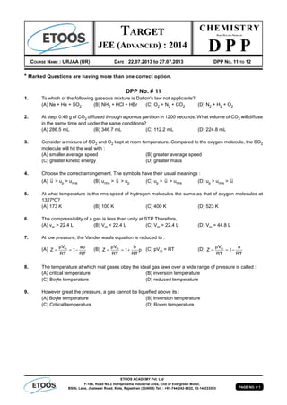 PAGE NO. # 1
ETOOS ACADEMY Pvt. Ltd
F-106, Road No.2 Indraprastha Industrial Area, End of Evergreen Motor,
BSNL Lane, Jhalawar Road, Kota, Rajasthan (324005) Tel. : +91-744-242-5022, 92-14-233303
* Marked Questions are having more than one correct option.
DPP No. # 11
1. To which of the following gaseous mixture is Dalton's law not applicable?
(A) Ne + He + SO2 (B) NH3 + HCl + HBr (C) O2 + N2 + CO2 (D) N2 + H2 + O2
2. At step, 0.48 g of CO2 diffused through a porous partition in 1200 seconds. What volume of CO2 will diffuse
in the same time and under the same conditions?
(A) 286.5 mL (B) 346.7 mL (C) 112.2 mL (D) 224.8 mL
3. Consider a mixture of SO2 and O2 kept at room temperature. Compared to the oxygen molecule, the SO2
molecule will hit the wall with :
(A) smaller average speed (B) greater average speed
(C) greater kinetic energy (D) greater mass
4. Choose the correct arrangement. The symbols have their usual meanings :
(A) u > up > urms (B) urms > u > up (C) up > u > urms (D) up > urms > u
5. At what temperature is the rms speed of hydrogen molecules the same as that of oxygen molecules at
1327ºC?
(A) 173 K (B) 100 K (C) 400 K (D) 523 K
6. The compressibility of a gas is less than unity at STP Therefore,
(A) vm > 22.4 L (B) Vm < 22.4 L (C) Vm = 22.4 L (D) Vm = 44.8 L
7. At low pressure, the Vander waals equation is reduced to :
(A) mpV ap
Z 1
RT RT
   (B) mpV b
Z 1 p
RT RT
   (C) pVm = RT (D) mpV a
Z 1
RT RT
  
8. The temperature at which real gases obey the ideal gas laws over a wide range of pressure is called :
(A) critical temperature (B) inversion temperature
(C) Boyle temperature (D) reduced temperature
9. However great the pressure, a gas cannot be liquefied above its :
(A) Boyle temperature (B) Inversion temperature
(C) Critical temperature (D) Room temperature
CHEMISTRY
DAILY PRACTICE PROBLEMS
D P P
COURSE NAME : URJAA (UR) DATE : 22.07.2013 to 27.07.2013 DPP NO. 11 TO 12
TARGET
JEE (ADVANCED) : 2014
 