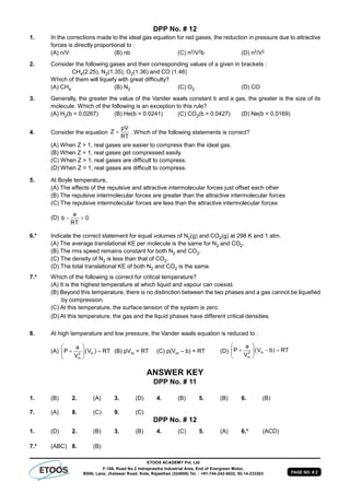 PAGE NO. # 2
ETOOS ACADEMY Pvt. Ltd
F-106, Road No.2 Indraprastha Industrial Area, End of Evergreen Motor,
BSNL Lane, Jhalawar Road, Kota, Rajasthan (324005) Tel. : +91-744-242-5022, 92-14-233303
DPP No. # 12
1. In the corrections made to the ideal gas equation for red gases, the reduction in pressure due to attractive
forces is directly proportional to :
(A) n/V (B) nb (C) n2/V2b (D) n2/V2
2. Consider the following gases and their corresponding values of a given in brackets :
CH4(2.25), N2(1.35), O2(1.36) and CO (1.46)
Which of them will liquefy with great difficulty?
(A) CH4 (B) N2 (C) O2 (D) CO
3. Generally, the greater the value of the Vander waals constant b and a gas, the greater is the size of its
molecule. Which of the following is an exception to this rule?
(A) H2(b = 0.0267) (B) He(b = 0.0241) (C) CO2(b = 0.0427) (D) Ne(b = 0.0169)
4. Consider the equation
pV
Z
RT
 . Which of the following statements is correct?
(A) When Z > 1, real gases are easier to compress than the ideal gas.
(B) When Z = 1, real gases get compressed easily.
(C) When Z > 1, real gases are difficult to compress.
(D) When Z = 1, real gases are difficult to compress.
5. At Boyle temperature,
(A) The effects of the repulsive and attractive intermolecular forces just offset each other
(B) The repulsive intermolecular forces are greater than the attractive intermolecular forces
(C) The repulsive intermolecular forces are less than the attractive intermolecular forces
(D)
a
b 0
RT
 
6.* Indicate the correct statement for equal volumes of N2(g) and CO2(g) at 298 K and 1 atm.
(A) The average translational KE per molecule is the same for N2 and CO2.
(B) The rms speed remains constant for both N2 and CO2.
(C) The density of N2 is less than that of CO2.
(D) The total translational KE of both N2 and CO2 is the same.
7.* Which of the following is correct for critical temperature?
(A) It is the highest temperature at which liquid and vapour can coexist.
(B) Beyond this temperature, there is no distinction between the two phases and a gas cannot be liquefied
by compression.
(C) At this temperature, the surface tension of the system is zero.
(D) At this temperature, the gas and the liquid phases have different critical densities.
8. At high temperature and low pressure, the Vander waals equation is reduced to :
(A) m2
m
a
P (V ) RT
V
 
  
 
(B) pVm = RT (C) p(Vm – b) = RT (D) m2
m
a
P (V b) RT
V
 
   
 
ANSWER KEY
DPP No. # 11
1. (B) 2. (A) 3. (D) 4. (B) 5. (B) 6. (B)
7. (A) 8. (C) 9. (C)
DPP No. # 12
1. (D) 2. (B) 3. (B) 4. (C) 5. (A) 6.* (ACD)
7.* (ABC) 8. (B)
 