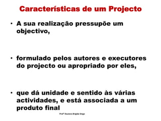 Características de um Projecto
• A sua realização pressupõe um
objectivo,
• formulado pelos autores e executores
do projecto ou apropriado por eles,
• que dá unidade e sentido às várias
actividades, e está associada a um
produto final
Prof° Doutora Brigida Singo
 