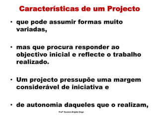 Características de um Projecto
• que pode assumir formas muito
variadas,
• mas que procura responder ao
objectivo inicial e reflecte o trabalho
realizado.
• Um projecto pressupõe uma margem
considerável de iniciativa e
• de autonomia daqueles que o realizam,
Prof° Doutora Brigida Singo
 