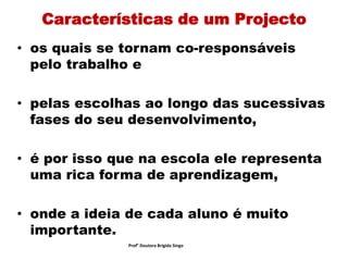 Características de um Projecto
• os quais se tornam co-responsáveis
pelo trabalho e
• pelas escolhas ao longo das sucessivas
fases do seu desenvolvimento,
• é por isso que na escola ele representa
uma rica forma de aprendizagem,
• onde a ideia de cada aluno é muito
importante.
Prof° Doutora Brigida Singo
 