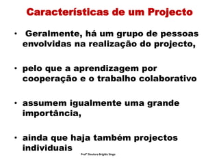 Características de um Projecto
• Geralmente, há um grupo de pessoas
envolvidas na realização do projecto,
• pelo que a aprendizagem por
cooperação e o trabalho colaborativo
• assumem igualmente uma grande
importância,
• ainda que haja também projectos
individuais
Prof° Doutora Brigida Singo
 