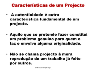 Características de um Projecto
• A autenticidade é outra
característica fundamental de um
projecto.
• Aquilo que se pretende fazer constitui
um problema genuíno para quem o
faz e envolve alguma originalidade.
• Não se chama projecto à mera
reprodução de um trabalho já feito
por outros.
Prof° Doutora Brigida Singo
 