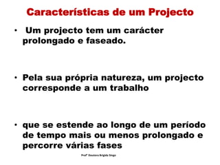 Características de um Projecto
• Um projecto tem um carácter
prolongado e faseado.
• Pela sua própria natureza, um projecto
corresponde a um trabalho
• que se estende ao longo de um período
de tempo mais ou menos prolongado e
percorre várias fases
Prof° Doutora Brigida Singo
 