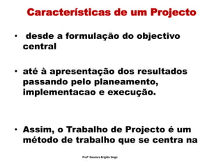 Características de um Projecto
• desde a formulação do objectivo
central
• até à apresentação dos resultados
passando pelo planeamento,
implementacao e execução.
• Assim, o Trabalho de Projecto é um
método de trabalho que se centra na
Prof° Doutora Brigida Singo
 