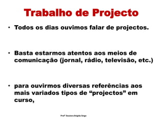 Trabalho de Projecto
• Todos os dias ouvimos falar de projectos.
• Basta estarmos atentos aos meios de
comunicação (jornal, rádio, televisão, etc.)
• para ouvirmos diversas referências aos
mais variados tipos de “projectos” em
curso,
Prof° Doutora Brigida Singo
 