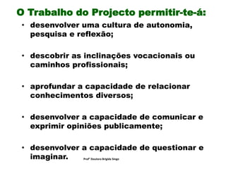 O Trabalho do Projecto permitir-te-á:
• desenvolver uma cultura de autonomia,
pesquisa e reflexão;
• descobrir as inclinações vocacionais ou
caminhos profissionais;
• aprofundar a capacidade de relacionar
conhecimentos diversos;
• desenvolver a capacidade de comunicar e
exprimir opiniões publicamente;
• desenvolver a capacidade de questionar e
imaginar. Prof° Doutora Brigida Singo
 