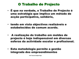 O Trabalho de Projecto
• É que na verdade, o Trabalho de Projecto é
uma estratégia que implica um método de
acção participativo, solidário,
• tendo em vista objectivos realizáveis e
estabelecidos de comum acordo.
• A realização do trabalho em moldes de
projecto é hoje indispensável em diversas
esferas da actividade escolar e profissional.
• Esta metodologia permite a gestão
integrada dos empreendimentos
Prof° Doutora Brigida Singo
 