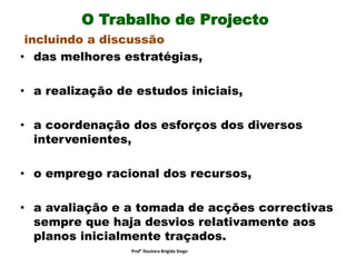 O Trabalho de Projecto
incluindo a discussão
• das melhores estratégias,
• a realização de estudos iniciais,
• a coordenação dos esforços dos diversos
intervenientes,
• o emprego racional dos recursos,
• a avaliação e a tomada de acções correctivas
sempre que haja desvios relativamente aos
planos inicialmente traçados.
Prof° Doutora Brigida Singo
 