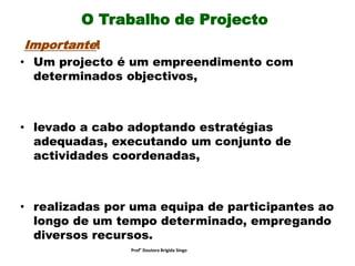 O Trabalho de Projecto
Importante!
• Um projecto é um empreendimento com
determinados objectivos,
• levado a cabo adoptando estratégias
adequadas, executando um conjunto de
actividades coordenadas,
• realizadas por uma equipa de participantes ao
longo de um tempo determinado, empregando
diversos recursos.
Prof° Doutora Brigida Singo
 