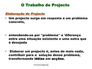 O Trabalho de Projecto
Elaboração do Projecto
• Um projecto surge em resposta a um problema
concreto,
• entendendo-se por *problema* a 'diferença
entre uma situação existente e uma outra que
é desejada
• Elaborar um projecto é, antes de mais nada,
contribuir para a solução desse problema,
transformando idéias em acções.
Prof° Doutora Brigida Singo
 