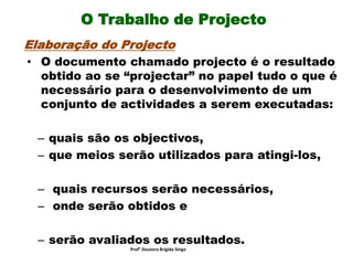 O Trabalho de Projecto
Elaboração do Projecto
• O documento chamado projecto é o resultado
obtido ao se “projectar” no papel tudo o que é
necessário para o desenvolvimento de um
conjunto de actividades a serem executadas:
– quais são os objectivos,
– que meios serão utilizados para atingi-los,
– quais recursos serão necessários,
– onde serão obtidos e
– serão avaliados os resultados.
Prof° Doutora Brigida Singo
 