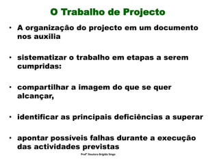 O Trabalho de Projecto
• A organização do projecto em um documento
nos auxilia
• sistematizar o trabalho em etapas a serem
cumpridas:
• compartilhar a imagem do que se quer
alcançar,
• identificar as principais deficiências a superar
• apontar possíveis falhas durante a execução
das actividades previstas
Prof° Doutora Brigida Singo
 