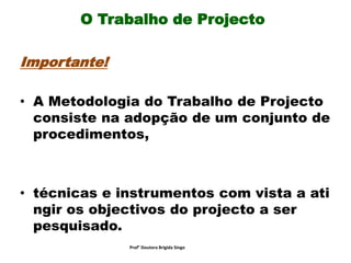 O Trabalho de Projecto
Importante!
• A Metodologia do Trabalho de Projecto
consiste na adopção de um conjunto de
procedimentos,
• técnicas e instrumentos com vista a ati
ngir os objectivos do projecto a ser
pesquisado.
Prof° Doutora Brigida Singo
 