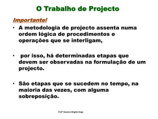 O Trabalho de Projecto
Importante!
• A metodologia de projecto assenta numa
ordem lógica de procedimentos e
operações que se interligam,
• por isso, há determinadas etapas que
devem ser observadas na formulação de um
projecto.
• São etapas que se sucedem no tempo, na
maioria das vezes, com alguma
sobreposição.
Prof° Doutora Brigida Singo
 