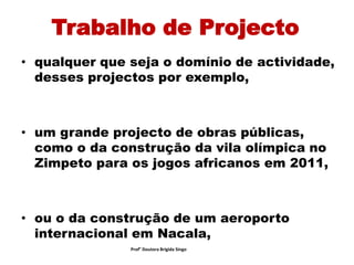 Trabalho de Projecto
• qualquer que seja o domínio de actividade,
desses projectos por exemplo,
• um grande projecto de obras públicas,
como o da construção da vila olímpica no
Zimpeto para os jogos africanos em 2011,
• ou o da construção de um aeroporto
internacional em Nacala,
Prof° Doutora Brigida Singo
 
