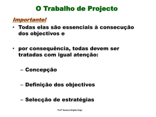 O Trabalho de Projecto
Importante!
• Todas elas são essenciais à consecução
dos objectivos e
• por consequência, todas devem ser
tratadas com igual atenção:
– Concepção
– Definição dos objectivos
– Selecção de estratégias
Prof° Doutora Brigida Singo
 