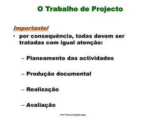 O Trabalho de Projecto
Importante!
• por consequência, todas devem ser
tratadas com igual atenção:
– Planeamento das actividades
– Produção documental
– Realização
– Avaliação
Prof° Doutora Brigida Singo
 