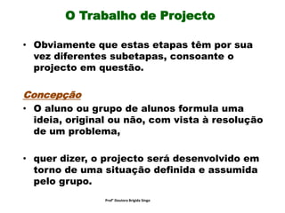 O Trabalho de Projecto
• Obviamente que estas etapas têm por sua
vez diferentes subetapas, consoante o
projecto em questão.
Concepção
• O aluno ou grupo de alunos formula uma
ideia, original ou não, com vista à resolução
de um problema,
• quer dizer, o projecto será desenvolvido em
torno de uma situação definida e assumida
pelo grupo.
Prof° Doutora Brigida Singo
 