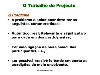 O Trabalho de Projecto
O Problema
• o problema a solucionar deve ter as
seguintes características:
• Autêntico, real; Relevante e significativo
para cada um dos participantes;
• Ter uma ligação ao meio social dos
participantes, i.e.,
• ser possível resolvê-lo tendo em conta as
condições do meio envolvente,
Prof° Doutora Brigida Singo
 