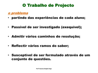 O Trabalho de Projecto
o problema
• partindo das experiências de cada aluno;
• Passível de ser investigado (exequível);
• Admitir vários caminhos de resolução;
• Reflectir vários ramos do saber;
• Susceptível de ser formulado através de um
conjunto de questões.
Prof° Doutora Brigida Singo
 