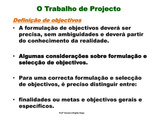 O Trabalho de Projecto
Definição de objectivos
• A formulação de objectivos deverá ser
precisa, sem ambiguidades e deverá partir
do conhecimento da realidade.
• Algumas considerações sobre formulação e
selecção de objectivos.
• Para uma correcta formulação e selecção
de objectivos, é preciso distinguir entre:
• finalidades ou metas e objectivos gerais e
específicos.
Prof° Doutora Brigida Singo
 