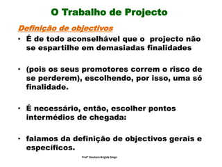 O Trabalho de Projecto
Definição de objectivos
• É de todo aconselhável que o projecto não
se espartilhe em demasiadas finalidades
• (pois os seus promotores correm o risco de
se perderem), escolhendo, por isso, uma só
finalidade.
• É necessário, então, escolher pontos
intermédios de chegada:
• falamos da definição de objectivos gerais e
específicos.
Prof° Doutora Brigida Singo
 