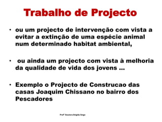Trabalho de Projecto
• ou um projecto de intervenção com vista a
evitar a extinção de uma espécie animal
num determinado habitat ambiental,
• ou ainda um projecto com vista à melhoria
da qualidade de vida dos jovens ...
• Exemplo o Projecto de Construcao das
casas Joaquim Chissano no bairro dos
Pescadores
Prof° Doutora Brigida Singo
 