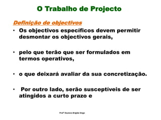 O Trabalho de Projecto
Definição de objectivos
• Os objectivos específicos devem permitir
desmontar os objectivos gerais,
• pelo que terão que ser formulados em
termos operativos,
• o que deixará avaliar da sua concretização.
• Por outro lado, serão susceptíveis de ser
atingidos a curto prazo e
Prof° Doutora Brigida Singo
 