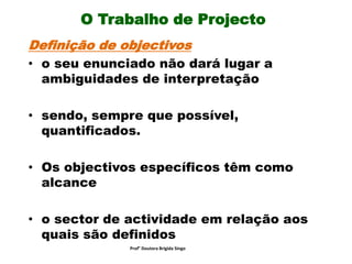 O Trabalho de Projecto
Definição de objectivos
• o seu enunciado não dará lugar a
ambiguidades de interpretação
• sendo, sempre que possível,
quantificados.
• Os objectivos específicos têm como
alcance
• o sector de actividade em relação aos
quais são definidos
Prof° Doutora Brigida Singo
 