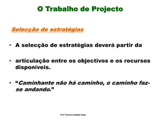O Trabalho de Projecto
Selecção de estratégias
• A selecção de estratégias deverá partir da
• articulação entre os objectivos e os recursos
disponíveis.
• “Caminhante não há caminho, o caminho faz-
se andando.”
Prof° Doutora Brigida Singo
 