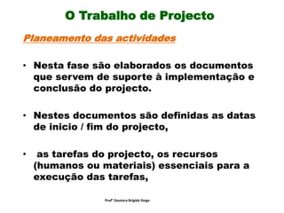 O Trabalho de Projecto
Planeamento das actividades
• Nesta fase são elaborados os documentos
que servem de suporte à implementação e
conclusão do projecto.
• Nestes documentos são definidas as datas
de inicio / fim do projecto,
• as tarefas do projecto, os recursos
(humanos ou materiais) essenciais para a
execução das tarefas,
Prof° Doutora Brigida Singo
 