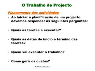 O Trabalho de Projecto
Planeamento das actividades
• Ao iniciar a planificação de um projecto
devemos responder às seguintes perguntas:
• Quais as tarefas a executar?
• Quais as datas de inicio e término das
tarefas?
• Quem vai executar o trabalho?
• Como gerir os custos?
Prof° Doutora Brigida Singo
 