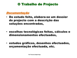 O Trabalho de Projecto
Documentação
• Do estudo feito, elabora-se um dossier
do projecto com a descrição das
soluções encontradas,
• escolhas tecnológicas feitas, cálculos e
dimensionamentos efectuados,
• estudos gráficos, desenhos efectuados,
orçamentação efectuada, etc.
Prof° Doutora Brigida Singo
 