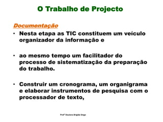 O Trabalho de Projecto
Documentação
• Nesta etapa as TIC constituem um veículo
organizador da informação e
• ao mesmo tempo um facilitador do
processo de sistematização da preparação
do trabalho.
• Construir um cronograma, um organigrama
e elaborar instrumentos de pesquisa com o
processador de texto,
Prof° Doutora Brigida Singo
 