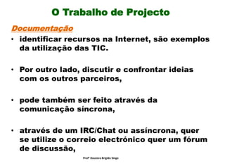 O Trabalho de Projecto
Documentação
• identificar recursos na Internet, são exemplos
da utilização das TIC.
• Por outro lado, discutir e confrontar ideias
com os outros parceiros,
• pode também ser feito através da
comunicação síncrona,
• através de um IRC/Chat ou assíncrona, quer
se utilize o correio electrónico quer um fórum
de discussão,
Prof° Doutora Brigida Singo
 