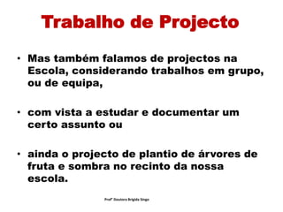 Trabalho de Projecto
• Mas também falamos de projectos na
Escola, considerando trabalhos em grupo,
ou de equipa,
• com vista a estudar e documentar um
certo assunto ou
• ainda o projecto de plantio de árvores de
fruta e sombra no recinto da nossa
escola.
Prof° Doutora Brigida Singo
 