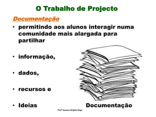 O Trabalho de Projecto
Documentação
• permitindo aos alunos interagir numa
comunidade mais alargada para
partilhar
• informação,
• dados,
• recursos e
• Ideias Documentação
Prof° Doutora Brigida Singo
 