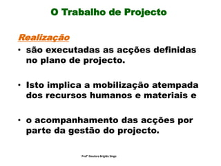 O Trabalho de Projecto
Realização
• são executadas as acções definidas
no plano de projecto.
• Isto implica a mobilização atempada
dos recursos humanos e materiais e
• o acompanhamento das acções por
parte da gestão do projecto.
Prof° Doutora Brigida Singo
 