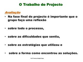 O Trabalho de Projecto
Avaliação
• Na fase final do projecto é importante que o
grupo faça uma reflexão
• sobre todo o processo,
• sobre as dificuldades que sentiu,
• sobre as estratégias que utilizou e
• sobre a forma como encontrou as soluções.
Prof° Doutora Brigida Singo
 