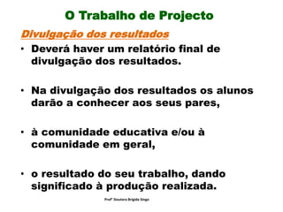 O Trabalho de Projecto
Divulgação dos resultados
• Deverá haver um relatório final de
divulgação dos resultados.
• Na divulgação dos resultados os alunos
darão a conhecer aos seus pares,
• à comunidade educativa e/ou à
comunidade em geral,
• o resultado do seu trabalho, dando
significado à produção realizada.
Prof° Doutora Brigida Singo
 