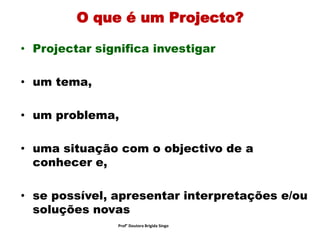 O que é um Projecto?
• Projectar significa investigar
• um tema,
• um problema,
• uma situação com o objectivo de a
conhecer e,
• se possível, apresentar interpretações e/ou
soluções novas
Prof° Doutora Brigida Singo
 