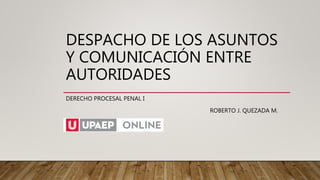 DESPACHO DE LOS ASUNTOS
Y COMUNICACIÓN ENTRE
AUTORIDADES
DERECHO PROCESAL PENAL I
ROBERTO J. QUEZADA M.
 